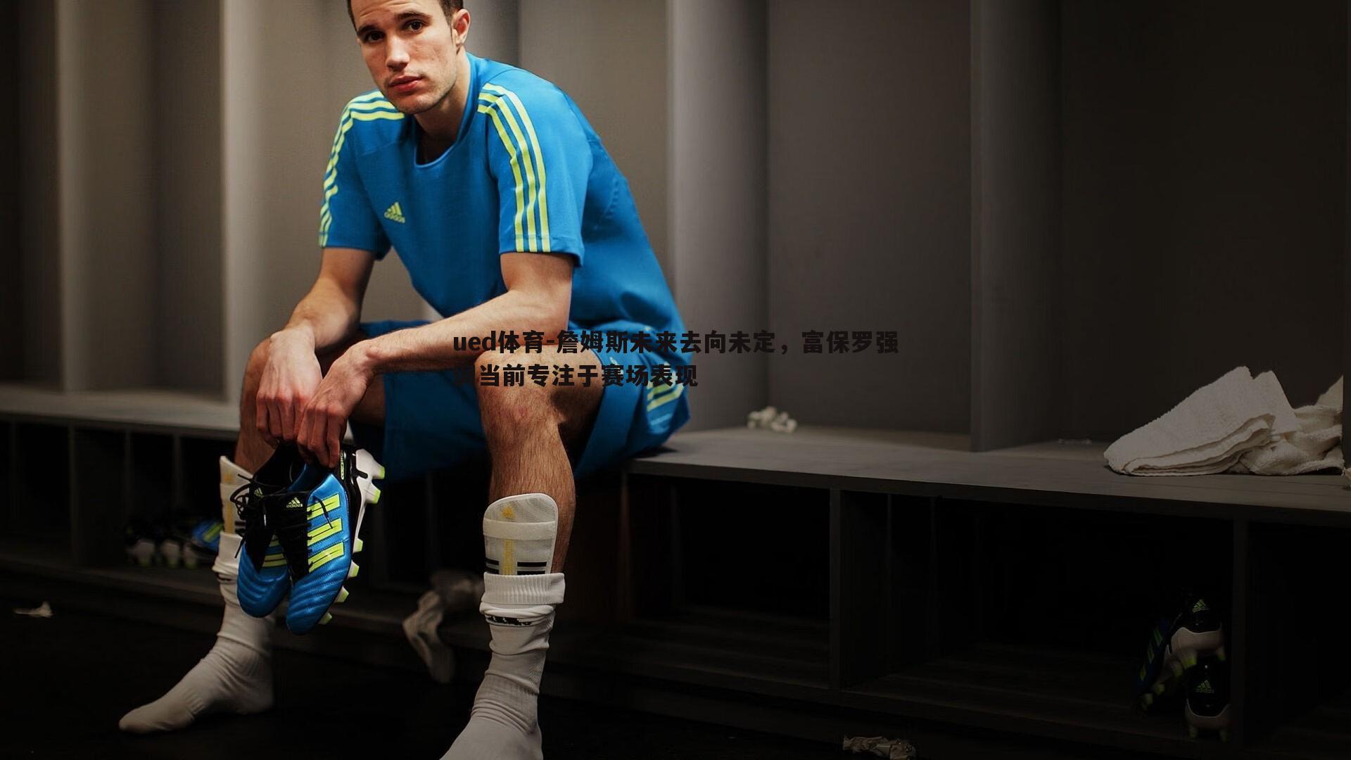 ued体育-詹姆斯未来去向未定，富保罗强调当前专注于赛场表现