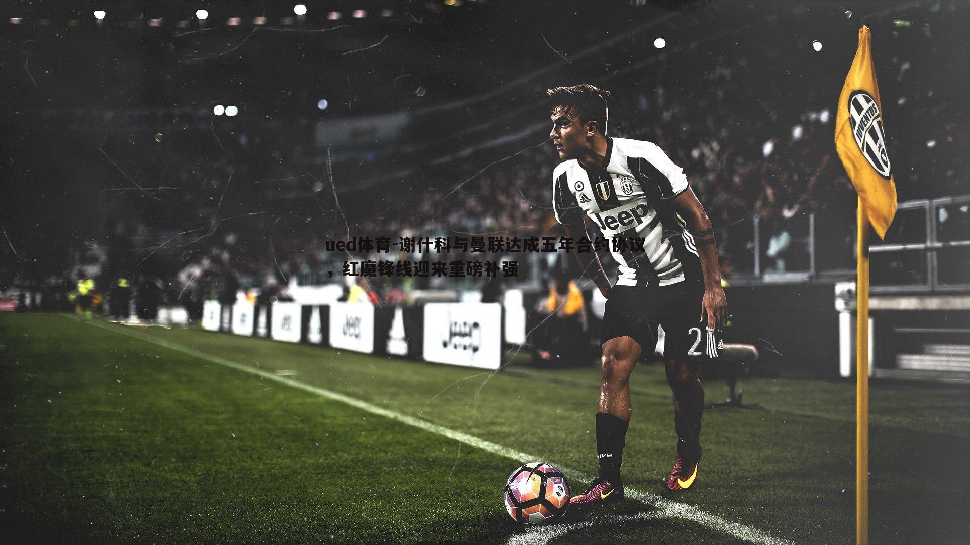 ued体育-谢什科与曼联达成五年合约协议，红魔锋线迎来重磅补强