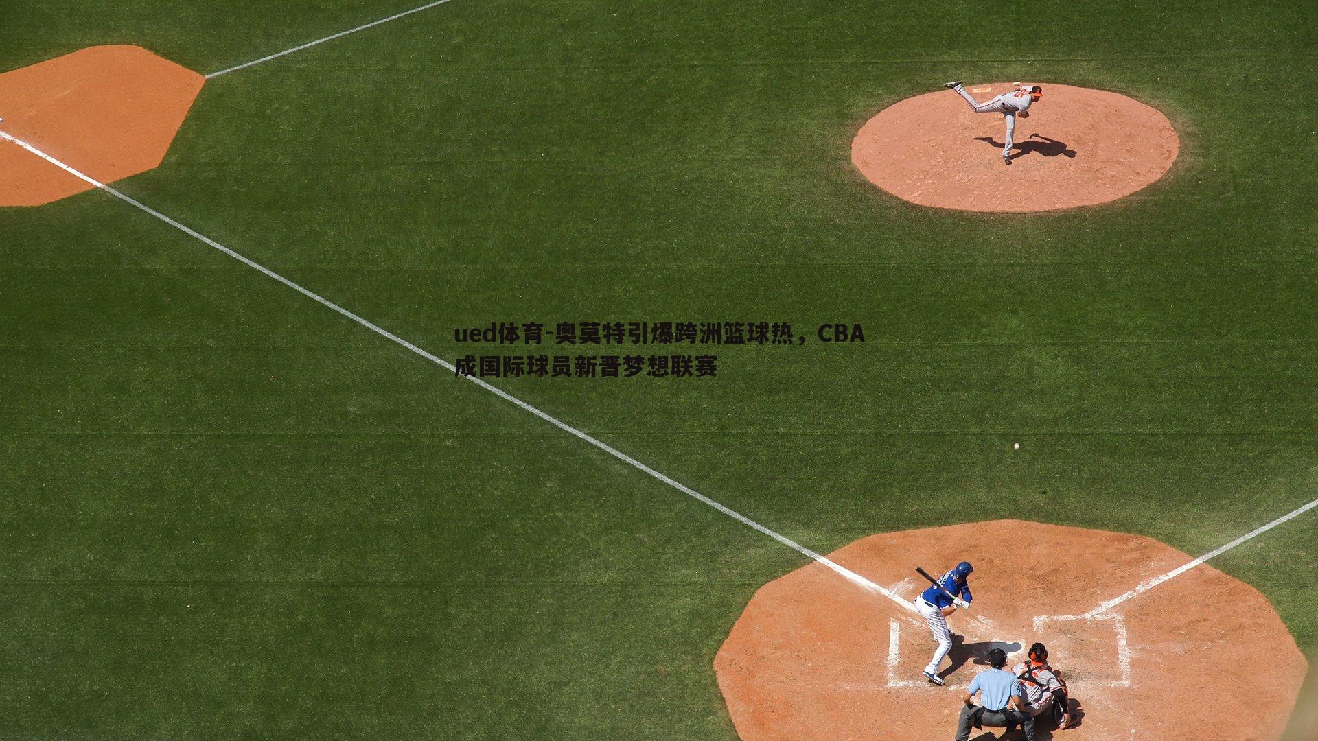 ued体育-奥莫特引爆跨洲篮球热，CBA成国际球员新晋梦想联赛