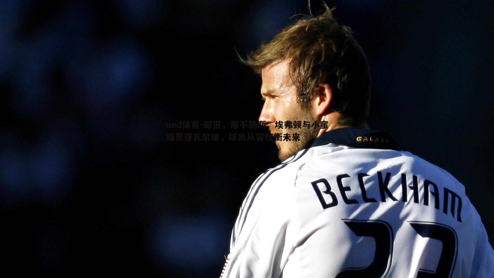 ued体育-邮报，那不勒斯、埃弗顿与小蜜蜂竞逐瓦尔迪，球员从容权衡未来