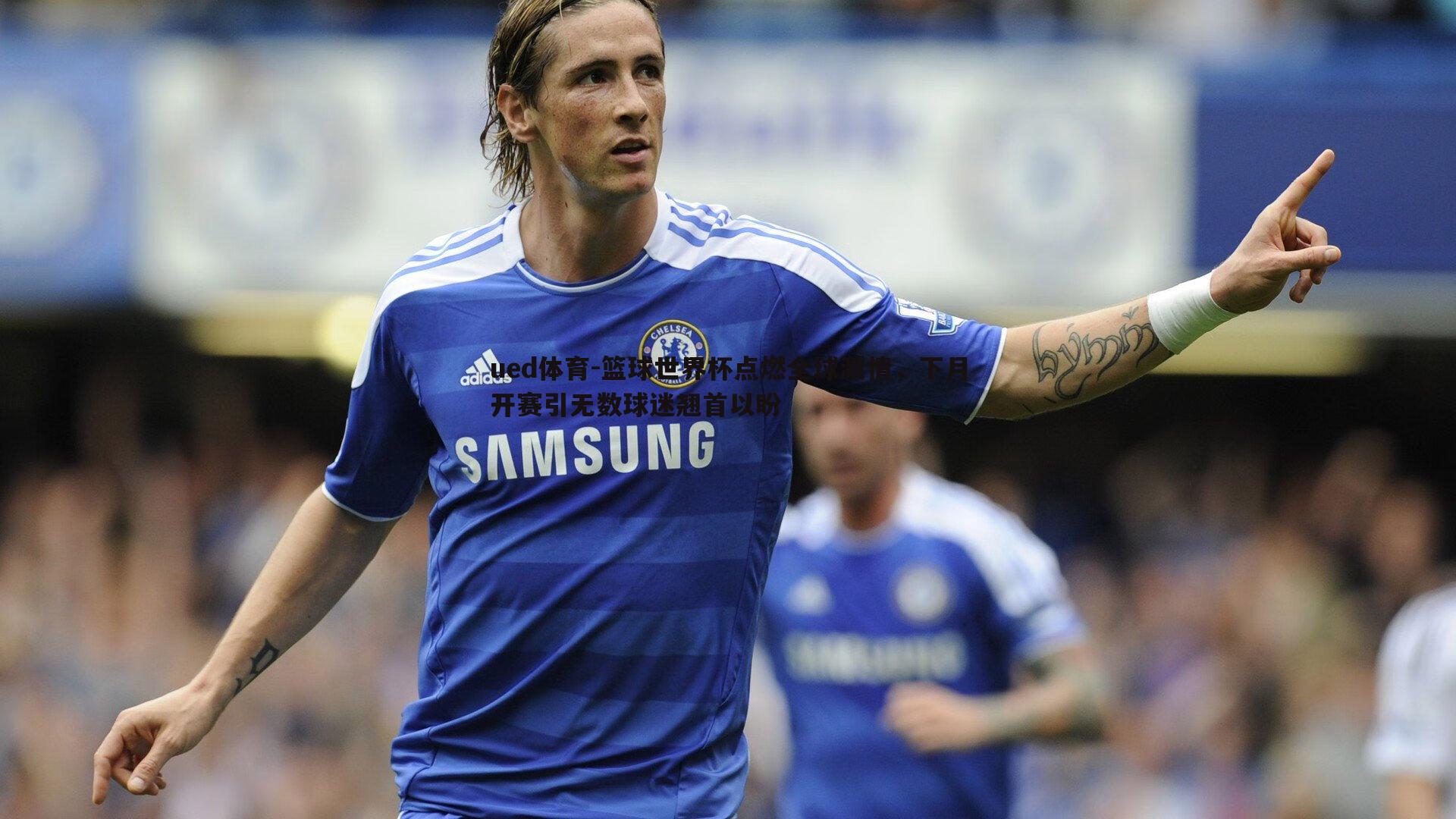 ued体育-篮球世界杯点燃全球激情，下月开赛引无数球迷翘首以盼